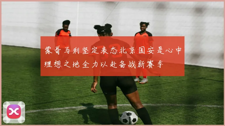 蒙哥马利坚定表态北京国安是心中理想之地全力以赴备战新赛季
