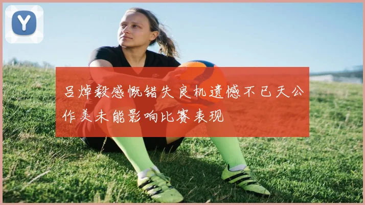 吕焯毅感慨错失良机遗憾不已天公作美未能影响比赛表现