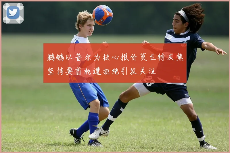 鹈鹕以普尔为核心报价莫兰特灰熊坚持要首轮遭拒绝引发关注