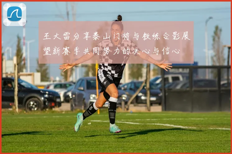 王大雷分享泰山门将与教练合影展望新赛季共同努力的决心与信心