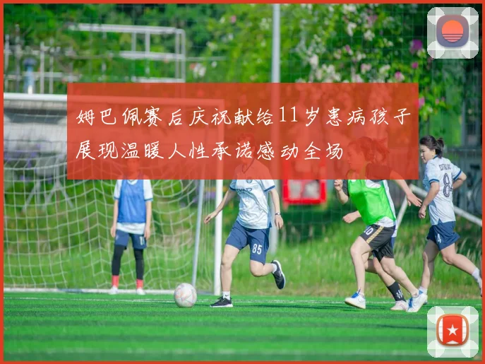 姆巴佩赛后庆祝献给11岁患病孩子展现温暖人性承诺感动全场