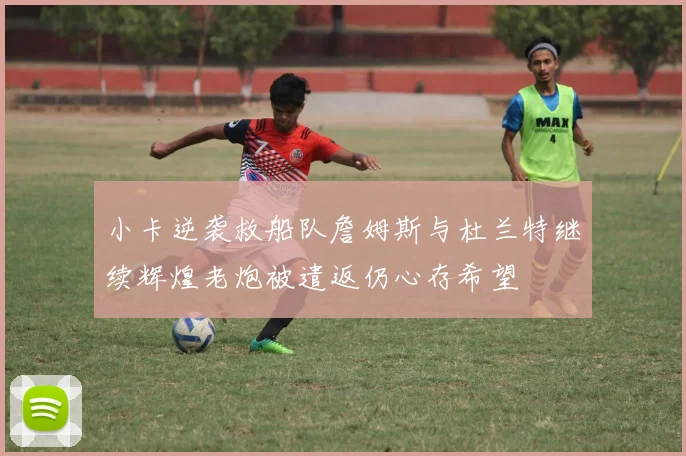 小卡逆袭救船队詹姆斯与杜兰特继续辉煌老炮被遣返仍心存希望