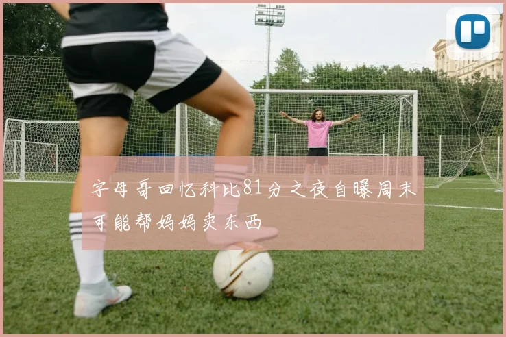 字母哥回忆科比81分之夜自曝周末可能帮妈妈卖东西