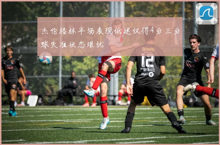 杰伦格林半场表现低迷仅得4分三分球失准状态堪忧