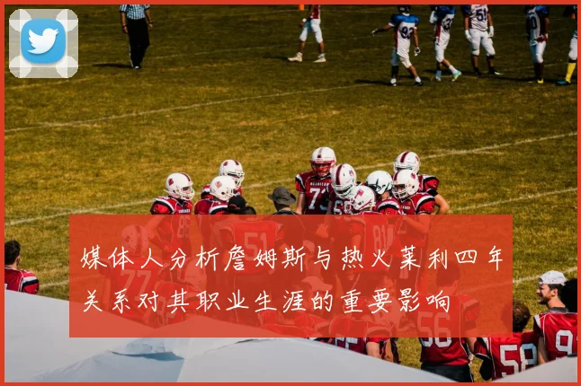媒体人分析詹姆斯与热火莱利四年关系对其职业生涯的重要影响