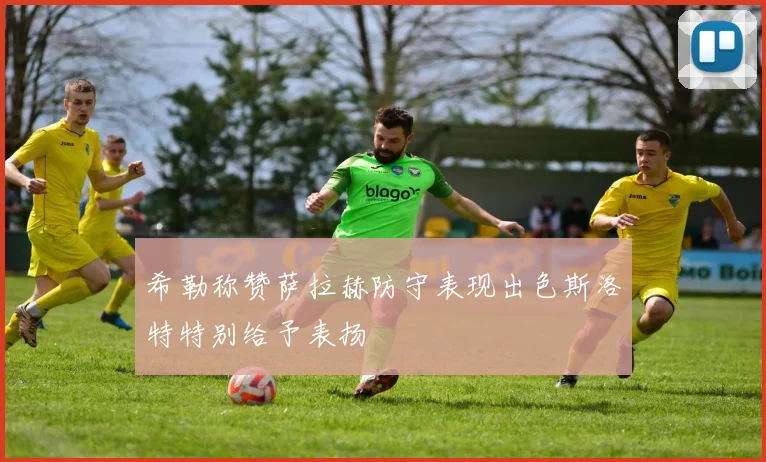希勒称赞萨拉赫防守表现出色斯洛特特别给予表扬