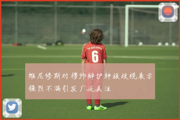 维尼修斯对穆帅辩护种族歧视表示强烈不满引发广泛关注