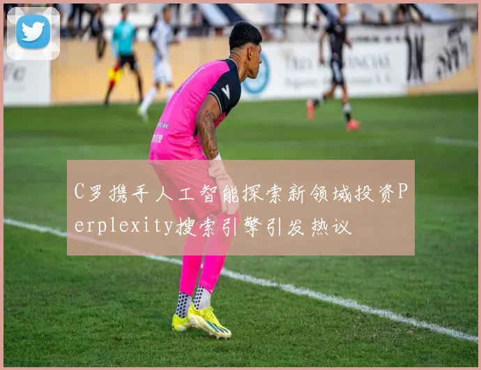 C罗携手人工智能探索新领域投资Perplexity搜索引擎引发热议