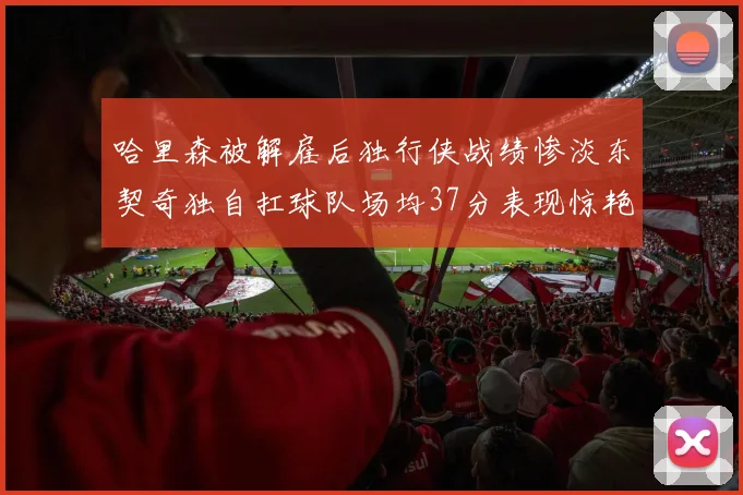 哈里森被解雇后独行侠战绩惨淡东契奇独自扛球队场均37分表现惊艳