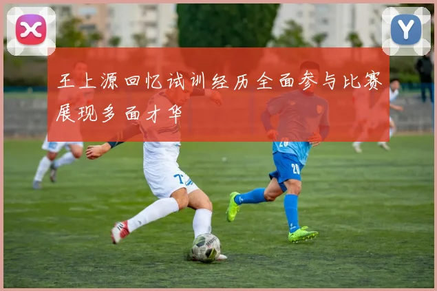 王上源回忆试训经历全面参与比赛展现多面才华