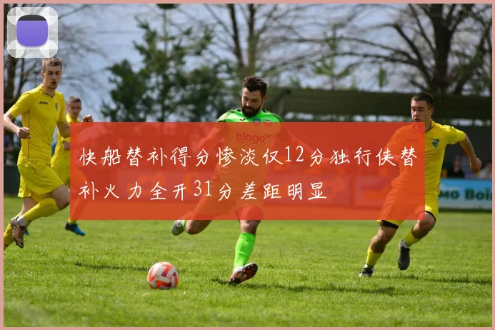 快船替补得分惨淡仅12分独行侠替补火力全开31分差距明显