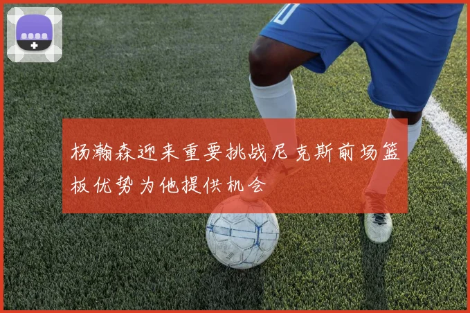 杨瀚森迎来重要挑战尼克斯前场篮板优势为他提供机会