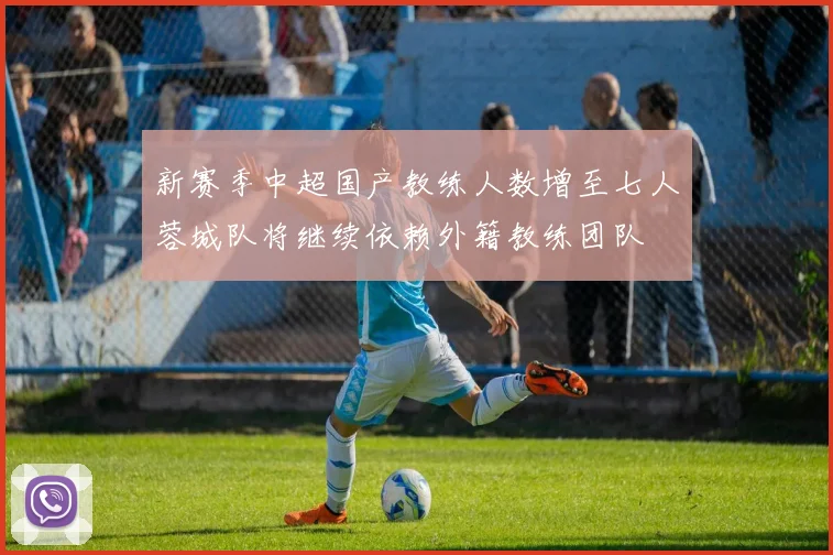 新赛季中超国产教练人数增至七人蓉城队将继续依赖外籍教练团队