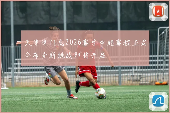 天津津门虎2026赛季中超赛程正式公布全新挑战即将开启