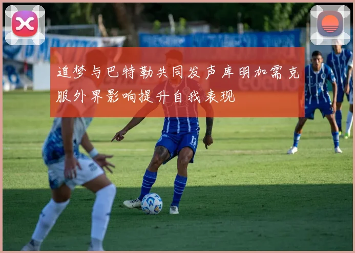 追梦与巴特勒共同发声库明加需克服外界影响提升自我表现