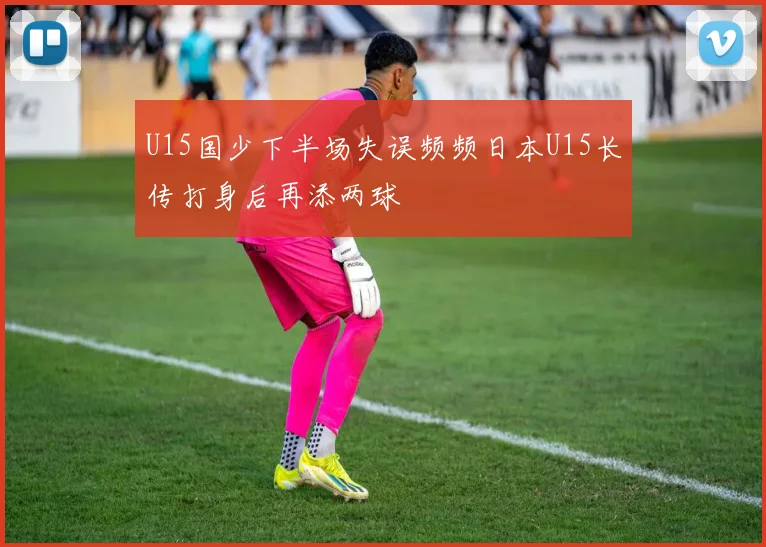 U15国少下半场失误频频日本U15长传打身后再添两球