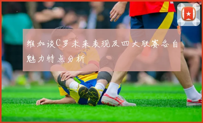 维加谈C罗未来表现及四大联赛各自魅力特点分析