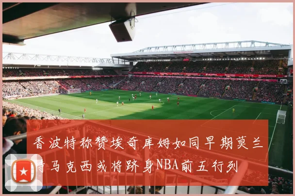 香波特称赞埃奇库姆如同早期莫兰特马克西或将跻身NBA前五行列