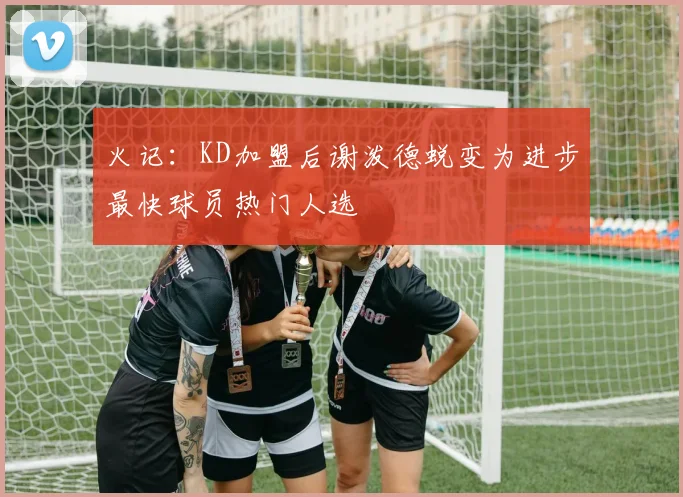 火记：KD加盟后谢泼德蜕变为进步最快球员热门人选