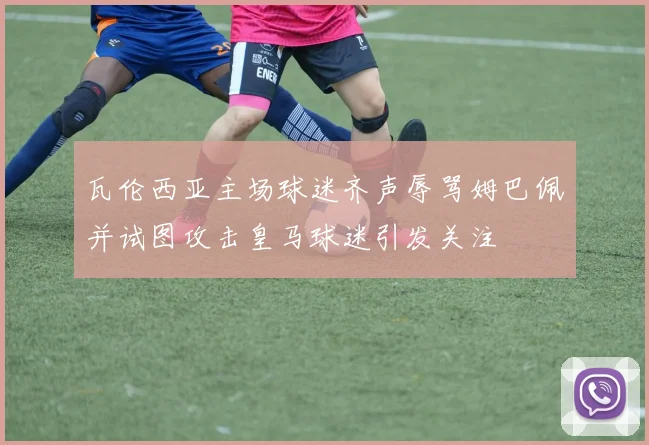 瓦伦西亚主场球迷齐声辱骂姆巴佩并试图攻击皇马球迷引发关注