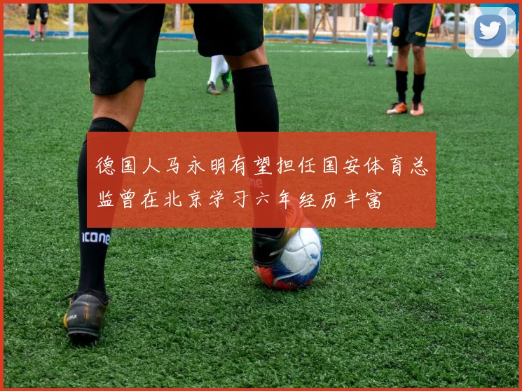 德国人马永明有望担任国安体育总监曾在北京学习六年经历丰富