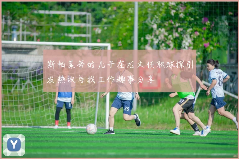 斯帕莱蒂的儿子在尤文任职球探引发热议与找工作趣事分享