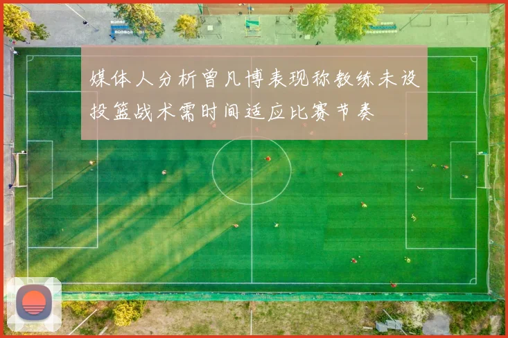 媒体人分析曾凡博表现称教练未设投篮战术需时间适应比赛节奏