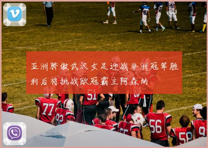亚洲骄傲武汉女足迎战非洲冠军胜利后将挑战欧冠霸主阿森纳