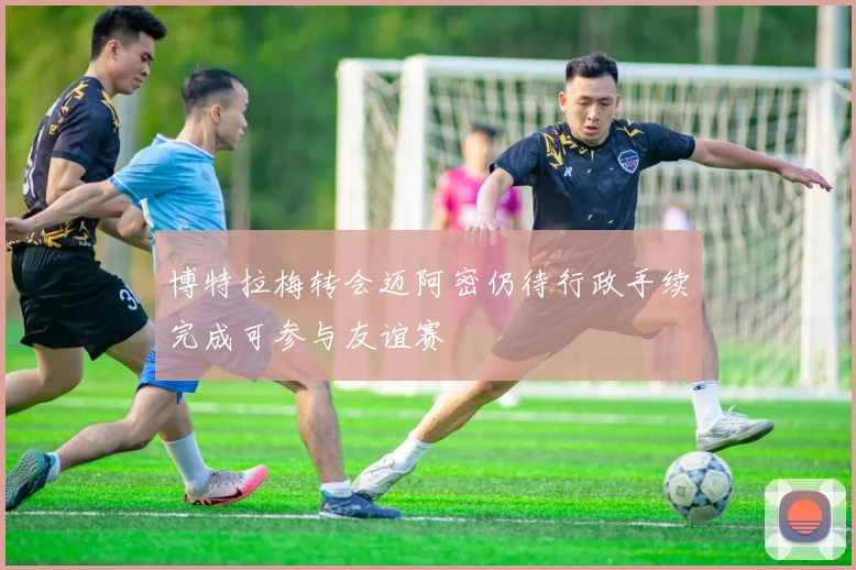 博特拉梅转会迈阿密仍待行政手续完成可参与友谊赛