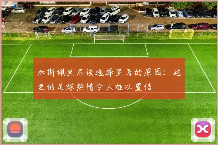 加斯佩里尼谈选择罗马的原因：这里的足球热情令人难以置信